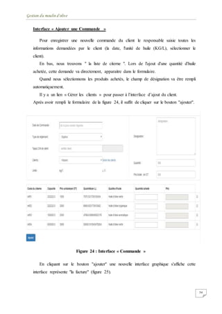 Gestion du moulin d'olive
54
Interface « Ajouter une Commande »
Pour enregistrer une nouvelle commande du client le responsable saisie toutes les
informations demandées par le client (la date, l'unité de huile (KG/L), sélectionner le
client).
En bas, nous trouvons " la liste de citerne ". Lors de l'ajout d'une quantité d'huile
achetée, cette demande va directement, apparaitre dans le formulaire.
Quand nous sélectionnons les produits achetés, le champ de désignation va être rempli
automatiquement.
Il y a un lien « Gérer les clients » pour passer à l’interface d’ajout du client.
Après avoir rempli le formulaire de la figure 24, il suffit de cliquer sur le bouton ''ajouter''.
Figure 24 : Interface « Commande »
En cliquant sur le bouton ''ajouter'' une nouvelle interface graphique s'affiche cette
interface représente "la facture" (figure 25).
 