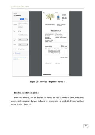 Gestion du moulin d'olive
56
Figure 26 : Interface « Imprimer facture »
Interface « Facture du client »
Dans cette interface, lors de l'insertion du numéro de carte d’identité du client, toutes leurs
données et les anciennes factures s'affichent et nous avons la possibilité de supprimer l'une
de ces factures (figure 27).
 