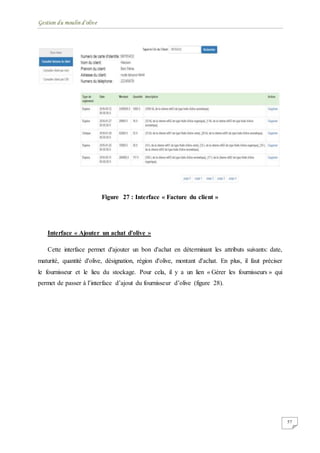 Gestion du moulin d'olive
57
Figure 27 : Interface « Facture du client »
Interface « Ajouter un achat d'olive »
Cette interface permet d'ajouter un bon d'achat en déterminant les attributs suivants: date,
maturité, quantité d'olive, désignation, région d'olive, montant d'achat. En plus, il faut préciser
le fournisseur et le lieu du stockage. Pour cela, il y a un lien « Gérer les fournisseurs » qui
permet de passer à l’interface d’ajout du fournisseur d’olive (figure 28).
 