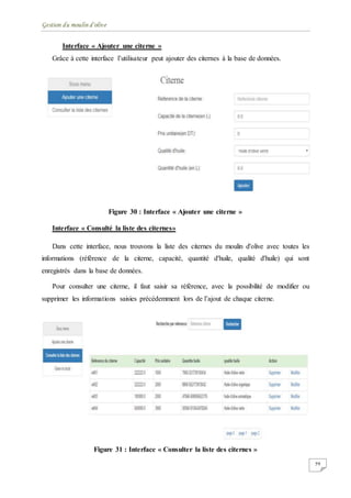 Gestion du moulin d'olive
59
Interface « Ajouter une citerne »
Grâce à cette interface l’utilisateur peut ajouter des citernes à la base de données.
Figure 30 : Interface « Ajouter une citerne »
Interface « Consulté la liste des citernes»
Dans cette interface, nous trouvons la liste des citernes du moulin d'olive avec toutes les
informations (référence de la citerne, capacité, quantité d'huile, qualité d'huile) qui sont
enregistrés dans la base de données.
Pour consulter une citerne, il faut saisir sa référence, avec la possibilité de modifier ou
supprimer les informations saisies précédemment lors de l’ajout de chaque citerne.
Figure 31 : Interface « Consulter la liste des citernes »
 