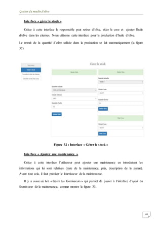 Gestion du moulin d'olive
60
Interface « gérer le stock »
Grâce à cette interface le responsable peut retirer d’olive, vider la cuve et ajouter l'huile
d'olive dans les citernes. Nous utilisons cette interface pour la production d’huile d’olive.
Le retrait de la quantité d’olive utilisée dans la production se fait automatiquement (la figure
32).
Figure 32 : Interface « Gérer le stock »
Interface « Ajouter une maintenance »
Grâce à cette interface l’utilisateur peut ajouter une maintenance en introduisant les
informations qui lui sont relatives (date de la maintenance, prix, description de la panne).
Avant tout cela, il faut préciser le fournisseur de la maintenance.
Il y a aussi un lien « Gérer les fournisseurs » qui permet de passer à l’interface d’ajout du
fournisseur de la maintenance, comme montre la figure 33.
 