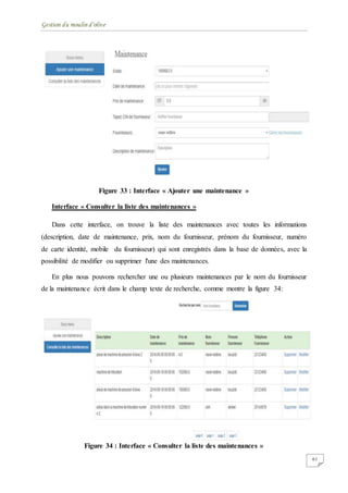 Gestion du moulin d'olive
61
Figure 33 : Interface « Ajouter une maintenance »
Interface « Consulter la liste des maintenances »
Dans cette interface, on trouve la liste des maintenances avec toutes les informations
(description, date de maintenance, prix, nom du fournisseur, prénom du fournisseur, numéro
de carte identité, mobile du fournisseur) qui sont enregistrés dans la base de données, avec la
possibilité de modifier ou supprimer l'une des maintenances.
En plus nous pouvons rechercher une ou plusieurs maintenances par le nom du fournisseur
de la maintenance écrit dans le champ texte de recherche, comme montre la figure 34:
Figure 34 : Interface « Consulter la liste des maintenances »
 
