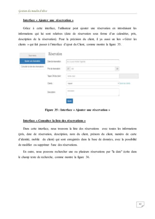 Gestion du moulin d'olive
62
Interface « Ajouter une réservation »
Grâce à cette interface, l’utilisateur peut ajouter une réservation en introduisant les
informations qui lui sont relatives (date de réservation sous forme d’un calendrier, prix,
description de la réservation). Pour la précision du client, il ya aussi un lien « Gérer les
clients » qui fait passer à l’interface d’ajout du Client, comme montre la figure 35.
Figure 35 : Interface « Ajouter une réservation »
Interface « Consulter la liste des réservations »
Dans cette interface, nous trouvons la liste des réservations avec toutes les informations
(prix, date de réservation, description, nom du client, prénom du client, numéro de carte
d’identité, mobile du client) qui sont enregistrés dans la base de données, avec la possibilité
de modifier ou supprimer l'une des réservations.
En outre, nous pouvons rechercher une ou plusieurs réservations par "la date" écrite dans
le champ texte de recherche, comme montre la figure 36.
 