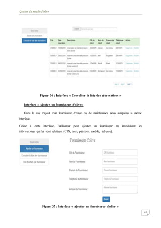 Gestion du moulin d'olive
63
Figure 36 : Interface « Consulter la liste des réservations »
Interface « Ajouter un fournisseur d'olive»
Dans le cas d'ajout d'un fournisseur d'olive ou de maintenance nous adaptons la même
interface.
Grâce à cette interface, l’utilisateur peut ajouter un fournisseur en introduisant les
informations qui lui sont relatives (CIN, nom, prénom, mobile, adresse).
Figure 37 : Interface « Ajouter un fournisseur d'olive »
 