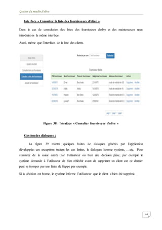 Gestion du moulin d'olive
64
Interface « Consulter la liste des fournisseurs d'olive »
Dans le cas de consultation des listes des fournisseurs d'olive et des maintenances nous
introduisons la même interface.
Aussi, même que l’interface de la liste des clients.
Figure 38 : Interface « Consulter fournisseur d'olive »
Gestion des dialogues :
La figure 39 montre quelques boites de dialogues générés par l’application
développée: ces exceptions traitent les cas limites, le dialogues homme système, …etc. Pour
s’assurer de la saisie entrée par l’utilisateur ou bien une décision prise, par exemple le
système demande à l’utilisateur de bien réfléchir avant de supprimer un client car ce dernier
peut se tromper par une faute de frappe par exemple.
Si la décision est bonne, le système informe l’utilisateur que le client a bien été supprimé.
 
