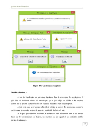 Gestion du moulin d'olive
65
Figure 39 : Gestion des exceptions
Test Et validation :
Le test de l'application est une étape inévitable dans la conception des applications. Il
peut être un processus manuel ou automatique, qui a pour objet de vérifier si les résultats
donnés par le système correspondent aux objectifs préétablis avant sa conception.
Le test peut aussi avoir comme objectif de vérifier le respect des contraintes comme la
performance temporaire, critère de sécurité, portabilité du logiciel, etc.
On ne peut pas connaître en avance le nombre de tests nécessaires mais le test doit se
baser sur le fonctionnement du logiciel, les interfaces de ce logiciel et les contraintes établis
par les développeurs.
 