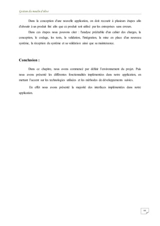 Gestion du moulin d'olive
66
Dans la conception d'une nouvelle application, on doit recourir à plusieurs étapes afin
d'aboutir à un produit fini afin que ce produit soit utilisé par les entreprises sans erreurs.
Dans ces étapes nous pouvons citer : l'analyse préétablie d'un cahier des charges, la
conception, le codage, les tests, la validation, l'intégration, la mise en place d'un nouveau
système, la réception du système et sa validation ainsi que sa maintenance.
Conclusion :
Dans ce chapitre, nous avons commencé par définir l’environnement du projet. Puis
nous avons présenté les différentes fonctionnalités implémentées dans notre application, en
mettant l’accent sur les technologies utilisées et les méthodes de développements suivies.
En effet nous avons présenté la majorité des interfaces implémentées dans notre
application.
 