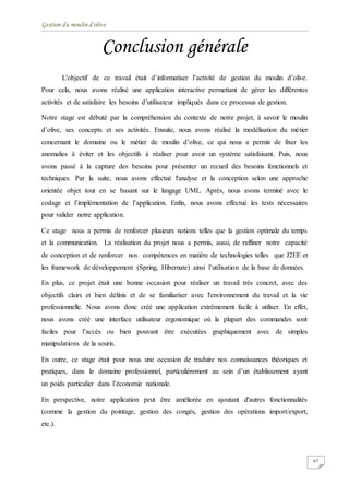 Gestion du moulin d'olive
67
Conclusion générale
L'objectif de ce travail était d’informatiser l’activité de gestion du moulin d’olive.
Pour cela, nous avons réalisé une application interactive permettant de gérer les différentes
activités et de satisfaire les besoins d’utilisateur impliqués dans ce processus de gestion.
Notre stage est débuté par la compréhension du contexte de notre projet, à savoir le moulin
d’olive, ses concepts et ses activités. Ensuite, nous avons réalisé la modélisation du métier
concernant le domaine ou le métier de moulin d’olive, ce qui nous a permis de fixer les
anomalies à éviter et les objectifs à réaliser pour avoir un système satisfaisant. Puis, nous
avons passé à la capture des besoins pour présenter un recueil des besoins fonctionnels et
techniques. Par la suite, nous avons effectué l'analyse et la conception selon une approche
orientée objet tout en se basant sur le langage UML. Après, nous avons terminé avec le
codage et l’implémentation de l’application. Enfin, nous avons effectué les tests nécessaires
pour valider notre application.
Ce stage nous a permis de renforcer plusieurs notions telles que la gestion optimale du temps
et la communication. La réalisation du projet nous a permis, aussi, de raffiner notre capacité
de conception et de renforcer nos compétences en matière de technologies telles que J2EE et
les framework de développement (Spring, Hibernate) ainsi l’utilisation de la base de données.
En plus, ce projet était une bonne occasion pour réaliser un travail très concret, avec des
objectifs clairs et bien définis et de se familiariser avec l'environnement du travail et la vie
professionnelle. Nous avons donc créé une application extrêmement facile à utiliser. En effet,
nous avons créé une interface utilisateur ergonomique où la plupart des commandes sont
faciles pour l’accès ou bien pouvant être exécutées graphiquement avec de simples
manipulations de la souris.
En outre, ce stage était pour nous une occasion de traduire nos connaissances théoriques et
pratiques, dans le domaine professionnel, particulièrement au sein d’un établissement ayant
un poids particulier dans l’économie nationale.
En perspective, notre application peut être améliorée en ajoutant d'autres fonctionnalités
(comme la gestion du pointage, gestion des congés, gestion des opérations import/export,
etc.).
 