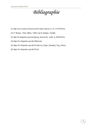 Gestion du moulin d'olive
68
Bibliographie
[1] http://www.tunisia-oliveoil.com/Fr/notre-histoire_8_14 (17/03/2016).
[2] P. Roques, 7ème édition, UML2 par la pratique, Eyrolles.
[3] http://fr.wikipedia.org/wiki/Spring_framework (visité le 20/04/2016).
[4] https://fr.wikipedia.org/wiki/Hibernate.
[5] https://fr.wikipedia.org/wiki/JavaServer_Pages_Standard_Tag_Library
[6] https://fr.wikipedia.org/wiki/JUnit
 
