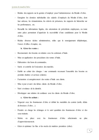 Gestion du moulin d'olive
8
 Réalise des rapports sur la gestion d’employé pour l’administrateur du Moulin d’olive.
 Enregistre les données individuelles des salariés d’employés du Moulin d’olive, dont
leur adresse, les rémunérations, les relevés de présences, les rapports de hiérarchie sur
les performances, etc.
 Recueille les informations légales, des attestations de précédents employeurs, ou toute
autre pièce permettant d’apprécier la recevabilité d’une candidature pour le Moulin
d’olive.
 Réalise diverses tâches administratives, telles que le renseignement téléphonique,
l’envoi d’offres d’emploi, etc.
b. Gérer les ventes :
 Recensement des besoins en relation avec les acheteurs d’huile.
 Mise en application des procédures des ventes d’huile.
 Elaboration des bons de commandes.
 Suivis et contrôle de l’exécution des marchés.
 Etablir un cahier des charges / une commande recensant l’ensemble des besoins en
produits (huiles) et services (clients).
 Facturation et enregistrement des ventes d’huile aux clients.
 Mise à jour et suivi des fiches clients du Moulin d’olive.
 Suivi et relance de la clientèle.
 Développer une relation de confiance avec les clients du Moulin d’olive.
c. Gérer les achats :
 Négocier avec les fournisseurs d’olive et définir les modalités du contrat (tarifs, délais
de livraison d’olive…).
 Prendre en charge les échanges et le suivi quotidien des fournisseurs d’olive et des
sous-traitants.
 Mettre en place avec les fournisseurs d’olive sélectionnés un plan
d’approvisionnement.
 Gérer et optimiser les flux et les stocks de matières premières (olive).
 