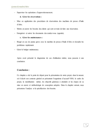 Gestion du moulin d'olive
9
 Superviser les opérations d’approvisionnement.
d. Gérer les réservations :
 Mise en application des procédures de réservations des machines de presse d’huile
d’olive.
 Mettre en œuvre les besoins des clients qui sont en train de faire une réservation.
 Enregistrer et suivre les documents des rendez-vous (agenda).
e. Gérer les maintenances :
 Réagir en cas de panne grave avec la machine de presse d’huile d’olive et résoudre les
problèmes rapidement.
 Gérer le budget maintenance.
Apres avoir présenté le diagramme de cas d'utilisation métier, nous passons à une
conclusion.
Conclusion :
Ce chapitre a été le point de départ pour la présentation de notre projet, dans la mesure
où il décrit son contexte général en présentant l’organisme d’accueil VISS, le cadre du
projet, la modélisation métier, les objectifs généraux à atteindre et les étapes de sa
mise en œuvre et méthodologie de conception adoptée. Dans le chapitre suivant, nous
présentons l’analyse et la spécification des besoins.
 