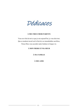 - 1 -
Dédicaces
À MES TRES CHERS PARENTS
Vous avez fait de moi ce que je suis aujourd’hui, je vous dois tout.
Que ce modeste travail soit le fruit de vos innombrables sacrifices,
Puisse Dieu vous accorder santé, bonheur et longue vie.
À MON FRERE ET MA SŒUR
À MA FAMILLE
À MES AMIS
 