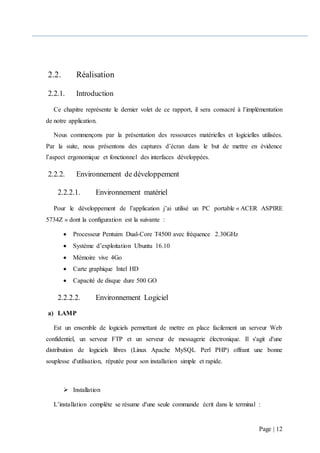 Page | 12
2.2. Réalisation
2.2.1. Introduction
Ce chapitre représente le dernier volet de ce rapport, il sera consacré à l’implémentation
de notre application.
Nous commençons par la présentation des ressources matérielles et logicielles utilisées.
Par la suite, nous présentons des captures d’écran dans le but de mettre en évidence
l’aspect ergonomique et fonctionnel des interfaces développées.
2.2.2. Environnement de développement
2.2.2.1. Environnement matériel
Pour le développement de l’application j’ai utilisé un PC portable « ACER ASPIRE
5734Z » dont la configuration est la suivante :
 Processeur Pentuim Dual-Core T4500 avec fréquence 2.30GHz
 Système d’exploitation Ubuntu 16.10
 Mémoire vive 4Go
 Carte graphique Intel HD
 Capacité de disque dure 500 GO
2.2.2.2. Environnement Logiciel
a) LAMP
Est un ensemble de logiciels permettant de mettre en place facilement un serveur Web
confidentiel, un serveur FTP et un serveur de messagerie électronique. Il s'agit d'une
distribution de logiciels libres (Linux Apache MySQL Perl PHP) offrant une bonne
souplesse d'utilisation, réputée pour son installation simple et rapide.
 Installation
L’installation complète se résume d'une seule commande écrit dans le terminal :
 
