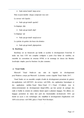 Page | 13
 Sudo tasksel install lamp-server
Mais on peut installer chaque composant tous seul :
Le serveur web Apache :
 Sudo apt-get install apache2
La language php:
 Sudo apt-get install php5
La language sql:
 Sudo apt-get install mysql-server
Le système de gestion des bases des données
 Sudo apt-get install phpmyadmin
b) BootStrap
BootStrap est un framework qui facilite et accélère le développement Front-End. Il
inclue une base CSS très complète configurée à partir d’un fichier de variables, un
ensemble de conventions de structure HTML et de nommage de classes des librairies
JavaScripts simples pour les fonctions les plus courantes.
c) Visual Studio
Microsoft Visual Studio est une suite de logiciels de développement
pour Windows conçue par Microsoft. La dernière version s'appelle Visual Studio 2017.
Visual Studio est un ensemble complet d'outils de développement permettant de générer
des applications web ASP.NET, des services web XML, des applications bureautiques et
des applications mobiles. Visual Basic, Visual C++, Visual C# utilisent tous le
même environnement de développement intégré (IDE), qui leur permet de partager des
outils et facilite la création de solutions faisant appel à plusieurs langages. Par ailleurs, ces
langages permettent de mieux tirer parti des fonctionnalités du framework .NET, qui
fournit un accès à des technologies clés simplifiant le développement d'applications web
ASP et de services web XML grâce à Visual Web Developer.
.
 