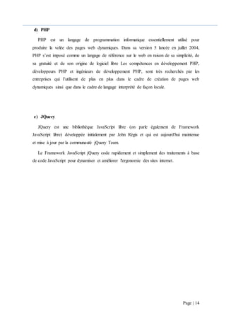 Page | 14
d) PHP
PHP est un langage de programmation informatique essentiellement utilisé pour
produire la volée des pages web dynamiques. Dans sa version 5 lancée en juillet 2004,
PHP s’est imposé comme un langage de référence sur le web en raison de sa simplicité, de
sa gratuité et de son origine de logiciel libre Les compétences en développement PHP,
développeurs PHP et ingénieurs de développement PHP, sont très recherchés par les
entreprises qui l’utilisent de plus en plus dans le cadre de création de pages web
dynamiques ainsi que dans le cadre de langage interprété de façon locale.
e) JQuery
JQuery est une bibliothèque JavaScript libre (on parle également de Framework
JavaScript libre) développée initialement par John Régis et qui est aujourd'hui maintenue
et mise à jour par la communauté jQuery Team.
Le Framework JavaScript jQuery code rapidement et simplement des traitements à base
de code JavaScript pour dynamiser et améliorer l'ergonomie des sites internet.
 