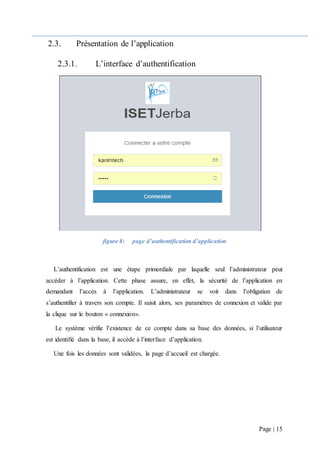 Page | 15
2.3. Présentation de l’application
2.3.1. L’interface d’authentification
figure 8: page d’authentification d’application
L’authentification est une étape primordiale par laquelle seul l’administrateur peut
accéder à l’application. Cette phase assure, en effet, la sécurité de l’application en
demandant l’accès à l’application. L’administrateur se voit dans l’obligation de
s’authentifier à travers son compte. Il saisit alors, ses paramètres de connexion et valide par
la clique sur le bouton « connexion».
Le système vérifie l’existence de ce compte dans sa base des données, si l’utilisateur
est identifié dans la base, il accède à l’interface d’application.
Une fois les données sont validées, la page d’accueil est chargée.
 