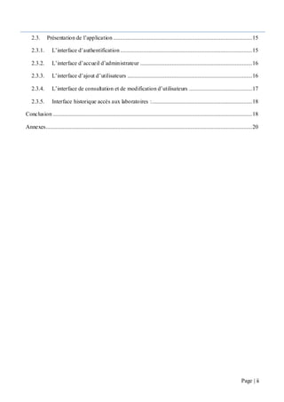 Page | ii
2.3. Présentation de l’application .................................................................................................15
2.3.1. L’interface d’authentification ............................................................................................15
2.3.2. L’interface d’accueil d’administrateur ..............................................................................16
2.3.3. L’interface d’ajout d’utilisateurs .......................................................................................16
2.3.4. L’interface de consultation et de modification d’utilisateurs ............................................17
2.3.5. Interface historique accès aux laboratoires :......................................................................18
Conclusion ...........................................................................................................................................18
Annexes................................................................................................................................................20
 