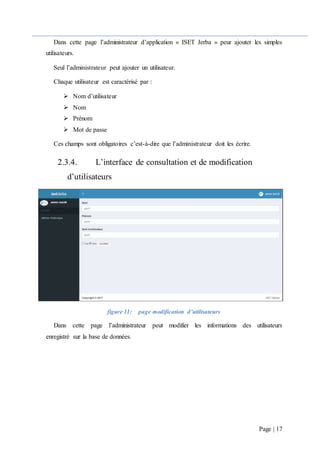 Page | 17
Dans cette page l’administrateur d’application « ISET Jerba » peur ajouter les simples
utilisateurs.
Seul l’administrateur peut ajouter un utilisateur.
Chaque utilisateur est caractérisé par :
 Nom d’utilisateur
 Nom
 Prénom
 Mot de passe
Ces champs sont obligatoires c’est-à-dire que l’administrateur doit les écrire.
2.3.4. L’interface de consultation et de modification
d’utilisateurs
figure 11: page modification d’utilisateurs
Dans cette page l’administrateur peut modifier les informations des utilisateurs
enregistré sur la base de données.
 