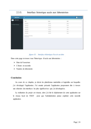 Page | 18
2.3.5. Interface historique accès aux laboratoires
figure 12: Interface historique d’accès au labo
Dans cette page on trouve tous l’historique d’accès aux laboratoires :
 Date de l’ouverture
 L’heure en seconde
 Numéro de laboratoire
Conclusion
Au cours de ce chapitre, je décris les plateformes matérielles et logicielles sur lesquelles
j’ai développé l’application. J’ai ensuite présenté l’application proprement dite à travers
une sélection des interfaces les plus significatives que j’ai développées.
La réalisation du projet est réussie, alors j’ai fait le déploiement de cette application sur
le réseau local de l’ISET pour que l’administration puisse exploiter cette nouvelle
application.
 