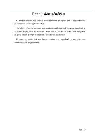 Page | 19
Conclusion générale
Ce rapport présente mon stage de perfectionnement qui a pour objet la conception et le
développement d’une application Web.
En effet, il s’agit de proposer une solution technologique qui permettra d’améliorer et
de faciliter la procédure de contrôler l’accès aux laboratoires de l’ISET afin d’engendrer
des gains surtout en temps et améliorer l’exploitation des données.
En outre, ce projet était une bonne occasion pour approfondir et concrétiser mes
connaissances en programmation.
 