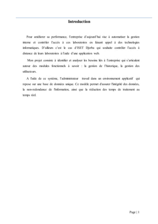 Page | 1
Introduction
Pour améliorer sa performance, l’entreprise d’aujourd’hui vise à automatiser la gestion
interne et contrôler l’accès à ces laboratoires en faisant appel à des technologies
informatiques. D’ailleurs c’est le cas d’ISET Djerba qui souhaite contrôler l’accès à
distance de leurs laboratoires à l’aide d’une application web.
Mon projet consiste à identifier et analyser les besoins liés à l’entreprise qui s’articulent
autour des modules fonctionnels à savoir : la gestion de l’historique, la gestion des
utilisateurs.
A l'aide de ce système, l’administrateur travail dans un environnement applicatif qui
repose sur une base de données unique. Ce modèle permet d'assurer l'intégrité des données,
la non-redondance de l'information, ainsi que la réduction des temps de traitement au
temps réel.
 