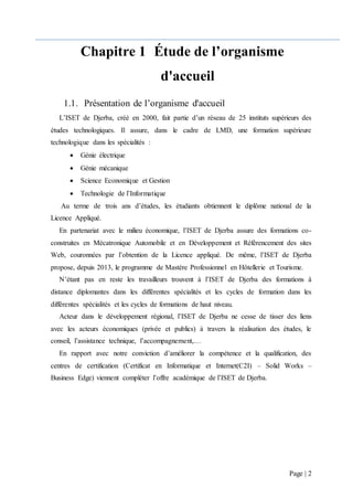 Page | 2
Chapitre 1 Étude de l’organisme
d'accueil
1.1. Présentation de l’organisme d'accueil
L’ISET de Djerba, créé en 2000, fait partie d’un réseau de 25 instituts supérieurs des
études technologiques. Il assure, dans le cadre de LMD, une formation supérieure
technologique dans les spécialités :
 Génie électrique
 Génie mécanique
 Science Economique et Gestion
 Technologie de l’Informatique
Au terme de trois ans d’études, les étudiants obtiennent le diplôme national de la
Licence Appliqué.
En partenariat avec le milieu économique, l’ISET de Djerba assure des formations co-
construites en Mécatronique Automobile et en Développement et Référencement des sites
Web, couronnées par l’obtention de la Licence appliqué. De même, l’ISET de Djerba
propose, depuis 2013, le programme de Mastère Professionnel en Hôtellerie et Tourisme.
N’étant pas en reste les travailleurs trouvent à l’ISET de Djerba des formations à
distance diplomantes dans les différentes spécialités et les cycles de formation dans les
différentes spécialités et les cycles de formations de haut niveau.
Acteur dans le développement régional, l’ISET de Djerba ne cesse de tisser des liens
avec les acteurs économiques (privée et publics) à travers la réalisation des études, le
conseil, l’assistance technique, l’accompagnement,…
En rapport avec notre conviction d’améliorer la compétence et la qualification, des
centres de certification (Certificat en Informatique et Internet(C2I) – Solid Works –
Business Edge) viennent compléter l’offre académique de l’ISET de Djerba.
 