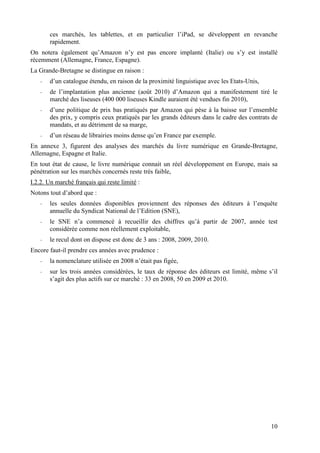 ces marchés, les tablettes, et en particulier l’iPad, se développent en revanche
       rapidement.
On notera également qu’Amazon n’y est pas encore implanté (Italie) ou s’y est installé
récemment (Allemagne, France, Espagne).
La Grande-Bretagne se distingue en raison :
   -   d’un catalogue étendu, en raison de la proximité linguistique avec les Etats-Unis,
   -   de l’implantation plus ancienne (août 2010) d’Amazon qui a manifestement tiré le
       marché des liseuses (400 000 liseuses Kindle auraient été vendues fin 2010),
   -   d’une politique de prix bas pratiqués par Amazon qui pèse à la baisse sur l’ensemble
       des prix, y compris ceux pratiqués par les grands éditeurs dans le cadre des contrats de
       mandats, et au détriment de sa marge,
   -   d’un réseau de librairies moins dense qu’en France par exemple.
En annexe 3, figurent des analyses des marchés du livre numérique en Grande-Bretagne,
Allemagne, Espagne et Italie.
En tout état de cause, le livre numérique connait un réel développement en Europe, mais sa
pénétration sur les marchés concernés reste très faible,
I.2.2. Un marché français qui reste limité :
Notons tout d’abord que :
   -   les seules données disponibles proviennent des réponses des éditeurs à l’enquête
       annuelle du Syndicat National de l’Edition (SNE),
   -   le SNE n’a commencé à recueillir des chiffres qu’à partir de 2007, année test
       considérée comme non réellement exploitable,
   -   le recul dont on dispose est donc de 3 ans : 2008, 2009, 2010.
Encore faut-il prendre ces années avec prudence :
   -   la nomenclature utilisée en 2008 n’était pas figée,
   -   sur les trois années considérées, le taux de réponse des éditeurs est limité, même s’il
       s’agit des plus actifs sur ce marché : 33 en 2008, 50 en 2009 et 2010.




                                                                                            10
 