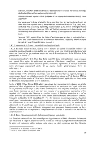 between publishers and typesetters or e-book conversion services, nor should it identify
               abstract entities such as textual works (content).
               Publications need separate ISBNs if anyone in the supply chain needs to identify them
               separately.
               End users need to know a) whether the e-book that they are purchasing will work on
               their device or software and b) what they will be able to do with it (e.g. copy, print,
               lend etc.). This is normally defined by a combination of file format and Digital Rights
               Management software. Separate ISBNs will facilitate management, dissemination and
               discovery of that information as well as delivery of the appropriate version of an e-
               book.
               Separate ISBNs also facilitate the listing of various e-book versions in trade databases,
               sales and usage reporting and e-commerce transactions, especially where multiple
               formats are sold through the same channel. »
1.4.2. L’exemple de la France : une définition d’origine fiscale
1.4.2.1. En l'état actuel du droit, seul le livre « papier » est défini fiscalement comme « un
ensemble imprimé, illustré ou non, publié sous un titre, ayant pour objet la reproduction d’une
œuvre de l’esprit d’un ou plusieurs auteurs en vue de l’enseignement, de la diffusion de la
pensée et de la culture »15.
L’instruction fiscale n° 3 C-4-05 en date du 12 mai 2005 étend cette définition « aux ouvrages
qui, quand bien même ils présentent un contenu rédactionnel insuffisant, comportent
néanmoins un véritable apport éditorial (guides, annuaires, répertoires...), ainsi qu'à certains
types d'ouvrages auparavant exclus de ce régime (cartes géographiques, livres de
coloriage...) ».
L’article 25 de la loi de finances rectificative pour 2010 a étendu le taux réduit de la taxe sur la
valeur ajoutée (TVA) applicable aux livres « aux livres sur tout type de support physique, y
compris ceux fournis par téléchargement ». Cette disposition prévue au 6° de l’article 278 bis
du Code général des impôts (CGI) s’insère dans le dispositif actuel applicable aux livres mais
ne définit pas plus précisément le livre numérique.
La loi n° 2011-590 du 26 mai 2011 relative au prix du livre numérique prévoit dans son article
premier qu’elle « s’applique au livre numérique lorsqu’il est une œuvre de l’esprit créée par
un ou plusieurs auteurs et qu’il est à la fois commercialisé sous sa forme numérique et publié
sous forme imprimée ou qu’il est, par son contenu et sa composition susceptible d’être
imprimé, à l’exception des éléments accessoires propres à l’édition numérique » et qu’un
décret précisera les caractéristiques des livres entrant dans le champ d’application de cette loi.
Ce décret a été publié le 10 novembre 201116 : « les éléments accessoires propres à l’édition
numérique s’entendent des variations typographiques et de composition, des modalités d'accès
aux illustrations et au texte telles que le moteur de recherche associé, les modalités de
défilement ou de feuilletage des éléments contenus, ainsi que des ajouts de textes ou de
données relevant de genres différents, notamment sons, musiques, images animées ou fixes,
limités en nombre et en importance, complémentaires du livre et destinés à en faciliter la
compréhension. »
1.4.2.2. Trois éléments constitutifs du livre numérique en sont déduits :
Les éléments constitutifs du livre numérique se rapportent tout d'abord à la nature du contenu
qui est diffusé. Il s'agit en effet d'une œuvre au sens du code de la propriété intellectuelle dont
le genre est clairement défini puisque cette œuvre ne doit comporter que des éléments

15
     Instruction du 30 décembre 1971 n° 3 C-14-71.
16
     Décret n° 2011-1499 du 10 novembre 2011.
                                                                                                     13
 