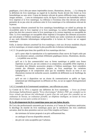 graphiques, c'est à dire par nature imprimables (textes, illustrations, dessins, …). Le champ de
la définition du livre numérique au regard de la doctrine fiscale devrait être limité au livre
homothétique au sens strict. L'ajout de données relevant de genres différents (sons, musiques,
images animées, …) sera en conséquence exclu, de façon à conserver une homothétie entre le
livre imprimé et le livre numérique. La référence à l'existence d'un titre devrait par ailleurs
permettre de ne pas créer de confusion entre le livre numérique et les informations relevant de
la presse.
Le deuxième élément constitutif du livre numérique homothétique est relatif au principe de
réversibilité entre le livre imprimé et le livre numérique. La notion d'homothétie implique
qu'un lien doit être conservé entre le livre numérique et la version imprimée ou susceptible de
l'être. Le livre numérique est susceptible d'être imprimé à l'exception des éléments accessoires
qui sont propres à l'édition numérique et qui sont limités aux seules variations de composition
et aux seuls éléments informatiques indispensables à la lecture de l’œuvre sur un support
numérique.
Enfin, le dernier élément constitutif du livre numérique a trait aux diverses modalités d'accès
au livre numérique, en tenant compte le plus possible des évolutions technologiques.
1.4.2.3. Un produit peut donc être qualifié de livre numérique dès lors :
   -   qu'il a pour objet la reproduction et la représentation d'une œuvre de l'esprit créée par
       un ou plusieurs auteurs, constituée d'éléments graphiques (textes, illustrations, dessins,
       …) et publiée sous un titre,
   -   qu'il est à la fois commercialisé sous sa forme numérique et publié sous forme
       imprimée ou qu'il est, par son contenu et sa composition, susceptible d'être imprimé, à
       l'exception des éléments accessoires propres à l'édition numérique. Sont considérés
       comme des éléments accessoires propres au livre numérique les variations
       typographiques et de composition ainsi que les modalités d'accès au texte et aux
       illustrations (moteur de recherche associé, modalités de défilement ou de feuilletage du
       contenu,...),
   -   qu'il est mis à disposition sur un réseau de communication au public en ligne,
       notamment par téléchargement ou diffusion en flux, ou sur un support d'enregistrement
       amovible.
1.4.3. L’exemple de la Communauté européenne : une réflexion en cours.
Le Comité de la TVA a esquissé une définition du livre numérique : « livres au format
électronique habituellement appelés "livres électroniques" (fichiers PDF, par exemple) ou les
livres virtuels qui doivent être téléchargés à partir d'un site web pour être consultés sur un
ordinateur de bureau, un ordinateur portable, un téléphone intelligent, un lecteur de livres
électroniques ou tout autre système de lecture »
II. Le développement du livre numérique passe par une baisse du prix.
De l’avis des professionnels rencontrés par la mission, et à l’instar de l’expérience américaine,
le décollage du marché du livre numérique passe par la satisfaction des trois conditions
suivantes, dont les deux premières sont en voie d’être remplies en France :
   -   des terminaux de lecture proposés à un prix suffisamment bas,
   -   un catalogue d’œuvres disponibles attractif,
   -   des prix de vente acceptables par l’acheteur.




                                                                                              14
 
