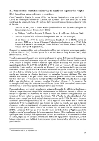 II.1. Deux conditions essentielles au démarrage du marché sont en passe d’être remplies
II.1.1. Des outils de lecture performants et peu coûteux.
C’est l’apparition d’outils de lecture dédiés, les liseuses électroniques, et en particulier le
Kindle du commerçant électronique Amazon, qui a permis l’essor aux Etats-Unis du livre
numérique. Le lancement d’une offre en ligne de livres numériques est donc passé par la vente
de liseuses :
       -   Amazon en 2007, avec la liseuse Kindle (commercialisée hors des Etats-Unis pour les
           lecteurs anglophones depuis octobre 2009),
       -   en 2009 aux Etats-Unis, la chaîne de librairies Barnes & Nobles avec la liseuse Nook,
       -   Amazon en juillet 2010 en Grande-Bretagne et en août 2011 en Allemagne,
       -   et en France en 2010, la liseuse électronique FnacBook de la FNAC, suivie en
           novembre 2011 par la liseuse d’Amazon, l’adoption simultanément par la FNAC de la
           liseuse de Kobo et le lancement par France Loisirs d’une liseuse, EBook Reader 3.0,
           vendue à 69 € (55 € en promotion).
De nombreux autres modèles sont également disponibles, mais ont connu un moindre succès :
Cytale en France (1999) devenu Cybook de la société Booken, Sony Reader (2007), Oyo
(France Loisirs, 2010), …
Toutefois, ces appareils dédiés sont concurrencés pour la lecture de livres numériques par les
smartphones et surtout les tablettes au premier rang desquelles l’iPad d’Apple lancée en avril
2010, associée à une plate forme de vente en ligne, iBooks. Beaucoup plus coûteux que les
appareils précédents (80 à 200 €), l’iPad (500 à 700 € selon les versions) offre des capacités
multimédias (vidéo, couleur, interactivité sur l’internet) que les liseuses dédiées proposeront
sans doute à terme, à l’instar de la Kindle Fire récemment lancée aux Etats-Unis par Amazon
qui est en fait une tablette. Apple est désormais concurrencé avec des succès variables sur le
marché des tablettes par d’autres fabricants, en particulier Samsung (Galaxy). Mais ces
tablettes sont encore à des prix élevés. Cette situation pourrait évoluer avec l’arrivée de
tablettes « low-cost »17 vendues par exemple par Motorola (XOOM), Sony (S), Fusion Garage
(Inde), des distributeurs de marques blanches (Carrefour, Orange…). En revanche, la
technologie d’affichage des tablettes étant différente (écran LCD rétro éclairé contre encre
électronique), le confort de lecture est encore parfois jugé moindre.
Plusieurs tendances peuvent être actuellement notées sur le marché des tablettes et des liseuses.
Même si des problèmes de compatibilité subsistent entre les différentes liseuses et tablettes en
matière de systèmes de protection des droits d’auteur, une certaine homogénéisation des
formats de lecture s’observe, autour des formats PDF d’Adobe (le plus répandu) et ePub
(format ouvert, adopté par Apple et jugé plus ergonomique que le PDF). De même, Amazon
fournit une application permettant de lire sur l’iPad d’Apple ses livres Kindle dont le format est
propriétaire. Cette homogénéisation des formats de lecture ne signifie pas que la lecture
d’ouvrages vendus par des tiers soit nécessairement possible ou aisée sur des outils de lecture :
Kindle n’accepte pas le format ePub ni les systèmes tiers de protection des droits d’auteurs
(DRM). La lecture de livres qui n’ont pas été vendus par l’iBookstore d’Apple nécessite le
téléchargement d’une application de lecture acceptant d’autres DRM, application qui doit être
agréée par Apple. En dépit de l’augmentation de leurs performances, et notamment du confort
de lecture, le prix de ces appareils, comme celui de tous les équipements électroniques, devrait
baisser, notamment sous l’effet de la concurrence, ce qui favorisera leur adoption par un plus
grand nombre.



17
     Journal Les Echos du 20 septembre 2011.
                                                                                               15
 
