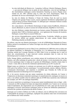 -   les sites individuels de libraires (ex : Lamartine, LeDivan, Librairie Dialogues, Doucet,
           …), qui peuvent déléguer tout ou partie de leurs opérations, voire de leur habillage, à
           des intermédiaires techniques comme Immatériel, Numilog ou encore ePagine (sous-
           traitant du site 1001 Libraires pour la vente des livres électroniques, filiale du
           prestataire de services informatiques Tite-Livre à destination des librairies),
       -   les sites de chaînes de librairies à l'instar de Cultura, Furet du nord ou encore
           Chapitre.com (groupe France Loisirs, associe également 40 libraires indépendants) qui
           vient de lancer la liseuse Ebook Reader 3.0, fabriquée par l’Allemand Trekstor (vendue
           à 69 €, voire 55 € en promotion),
       -   des « pure players » de la librairie électronique en ligne comme FeedBooks, Zebook ou
           encore eBooksurf, ou, dans le secteur de la bande dessinée, DigiBidi et AveComics,
       -   des sites d'éditeurs vendant directement aux lecteurs comme l'Harmattan (20 000 titres
           proposés dont 5 000 en littérature générale, avec également des formules de location),
           Harlequin, Lonely Planet ou encore Publie.net,
       -   des services d'autopublication comme InLibroVeritas, YouScribe, JePublie ou encore
           les services affiliés aux grandes plates-formes de vente comme Kindle Direct
           Publishing rattachée au Kindle Store.
Par ailleurs, sans être une librairie électronique, le site de la Bibliothèque Nationale de France,
Gallica, permet la consultation ou l’achat d’ouvrages sous droit, par l’intermédiaire de libraires
électroniques.
On mentionnera également le service Eden Livres, plateforme de 5 000 titres mise en place par
les éditeurs Gallimard, La Martinière et Flammarion. Si, à la différence de son homologue,
Numilog, racheté par le groupe Hachette en 2008, Eden Livres ne pratique pas la vente en
direct aux consommateurs, il peut intervenir comme prestataire dans la vente du livre
électronique pour le compte d’un libraire.
Enfin, Orange élabore actuellement, avec certains acteurs de la profession du livre, dont des
libraires, une offre technique de gestion des « droits de lecture » et de sécurisation des achats
de livres numériques dans le temps par la gestion de bibliothèques virtuelles situées dans le
« cloud ». Cette offre ne devrait être totalement opérationnelle qu’en 2013 au plus tôt.
Malgré toutes ces initiatives, le contraste est saisissant avec la taille du catalogue d’Amazon
USA, près d’un million d’œuvres numériques ! Les professionnels, auteurs, éditeurs, libraires,
commerçants électroniques, sont unanimes à considérer que l’étendue de l’offre est une
condition nécessaire du démarrage du livre numérique.
Or, si les œuvres récentes sont par nature numérisées (la chaîne éditoriale, de l’auteur à
l’impression est désormais totalement numérique), la numérisation des catalogues est encore en
cours, à un rythme variable selon les éditeurs (plus de 20 000 titres numérisés chez Gallimard
par exemple, soit 100 % du catalogue disponible).
Une œuvre numérisée ou numérique n’est pas pour autant immédiatement mise en ligne : celle-
ci nécessite en effet la plupart du temps une négociation préalable avec l’auteur sur ce nouveau
mode d’exploitation, des négociations avec les plateformes de vente, ainsi que des travaux de
catalogage et diverses interventions techniques (mise au format des différentes plateformes25,
inclusion des systèmes de protection des droits d’auteur,…).
Interrogés sur la relative faiblesse de l’offre, les éditeurs, tout en affirmant être convaincus de
l’inéluctabilité du passage au numérique, expliquent leur prudence dans leurs investissements
par la faiblesse des ventes actuelles.


25
     Ce coût de conversion peut être évalué à 50-60 € par livre et par format de publication (cf annexe 4).
                                                                                                              18
 