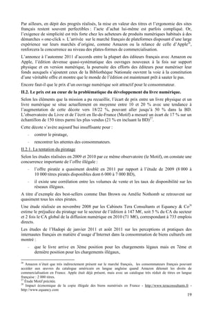Par ailleurs, en dépit des progrès réalisés, la mise en valeur des titres et l’ergonomie des sites
français restent souvent perfectibles : l’acte d’achat lui-même est parfois compliqué. Or,
l’exigence de simplicité est très forte chez les acheteurs de produits numériques habitués à des
démarches « one-click ». L’arrivée sur le marché français de plateformes disposant d’une large
expérience sur leurs marchés d’origine, comme Amazon ou la relance de celle d’Apple26,
renforcera la concurrence au niveau des plates-formes de commercialisation.
L’annonce à l’automne 2011 d’accords entre la plupart des éditeurs français avec Amazon ou
Apple, l’édition devenue quasi-systématique des ouvrages nouveaux à la fois sur support
physique et en version numérique, la poursuite des efforts des éditeurs pour numériser leur
fonds auxquels s’ajoutent ceux de la Bibliothèque Nationale ouvrent la voie à la constitution
d’une véritable offre et montre que le monde de l’édition est maintenant prêt à sauter le pas.
Encore faut-il que le prix d’un ouvrage numérique soit attractif pour le consommateur.
II.2. Le prix est au cœur de la problématique du développement du livre numérique.
Selon les éléments que la mission a pu recueillir, l’écart de prix entre un livre physique et un
livre numérique se situe actuellement en moyenne entre 10 et 20 % avec une tendance à
l’augmentation de cette décote vers 18/22 %, pouvant aller jusqu’à 50 % dans la BD.
L’observatoire du Livre et de l’écrit en Ile-de-France (Motif) a mesuré un écart de 17 % sur un
échantillon de 150 titres parmi les plus vendus (21 % en incluant la BD)27.
Cette décote s’avère aujourd’hui insuffisante pour :
     -   contrer le piratage,
     -   rencontrer les attentes des consommateurs.
II.2.1. La tentation du piratage
Selon les études réalisées en 2009 et 2010 par ce même observatoire (le Motif), on constate une
concurrence importante de l’offre illégale :
     -   l’offre piratée a quasiment doublé en 2011 par rapport à l’étude de 2009 (8 000 à
         10 000 titres piratés disponibles dont 6 000 à 7 000 BD),
     -   il existe une corrélation entre les volumes de vente et les taux de disponibilité sur les
         réseaux illégaux.
A titre d’exemple des best-sellers comme Dan Brown ou Amélie Nothomb se retrouvent sur
quasiment tous les sites pirates.
Une étude réalisée en novembre 2008 par les Cabinets Tera Consultants et Equancy & Co28
estime le préjudice du piratage sur le secteur de l’édition à 147 M€, soit 5 % du CA du secteur
et 2 fois le CA global de la diffusion numérique en 2010 (71 M€), correspondant à 733 emplois
directs.
Les études de l’Hadopi de janvier 2011 et août 2011 sur les perceptions et pratiques des
internautes français en matière d’usage d’Internet dans la consommation de biens culturels ont
montré :
     -   que le livre arrive en 3ème position pour les chargements légaux mais en 7ème et
         dernière position pour les chargements illégaux,

26
   Amazon n’était que très indirectement présent sur le marché français, les consommateurs français pouvant
accéder aux œuvres du catalogue américain en langue anglaise quand Amazon détenait les droits de
commercialisation en France. Apple était déjà présent, mais avec un catalogue très réduit de titres en langue
française : 2 000 titres.
27
   Étude Motif précitée.
28
   Impact économique de la copie illégale des biens numérisés en France - http://www.teraconsultants.fr -
http://www.equancy.com
                                                                                                          19
 