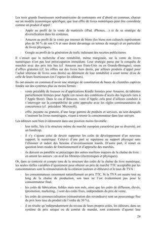 Les trois grands fournisseurs nord-américains de contenants ont d’abord en commun, chacun
sur un modèle économique spécifique, que leur offre de livres numériques peut être considérée
comme un produit d’appel :
   -   Apple au profit de la vente de matériels (iPad, iPhones,…) et de sa stratégie de
       diversification dans les contenus,
   -   Amazon au profit de la vente par internet de biens (les biens non culturels représentent
       plus de 50 % de son CA et sans doute davantage en termes de marge) et en particulier
       de livres physiques,
   -   Google au profit de la génération de trafic induisant des recettes publicitaires.
Il s’ensuit que la recherche d’une rentabilité, même marginale, sur la vente de livres
numériques n’est pas leur préoccupation immédiate. Leur stratégie passe par la conquête de
marchés avec des prix très bas (cf. Amazon aux Etats-Unis ou en Grande-Bretagne), sinon
d’offres gratuites (cf. les offres sur des livres hors droits, par ailleurs produits d’appel pour
l’achat ultérieur de livres sous droits) au détriment de leur rentabilité à court terme et/ou de
celle de leurs fournisseurs (en l’espèce les éditeurs).
Ils ont ensuite en commun d’avoir une stratégie de constitution de bases de clientèles captives
fondée sur des systèmes plus ou moins fermés :
   -   vente préalable de liseuses ou d’applications Kindle fermées pour Amazon, de tablettes
       partiellement fermées pour Apple (en raison des conditions d’accès des logiciels tiers à
       l’Apple Store). Dans le cas d’Amazon, voire d’Apple, cela peut d’ailleurs conduire à
       s’interroger sur la compatibilité de cette approche avec les règles communautaires de
       concurrence (cf. précédent Microsoft),
   -   offre, payante ou gratuite, d’une large gamme de produits et services, au sein desquels
       s’insèrent les livres numériques, visant à retenir le consommateur dans leur univers.
Les éditeurs sont bien évidemment dans une position moins favorable :
   -   leur taille, liée à la structure même du marché européen caractérisé par sa diversité, est
       un handicap,
   -   il s’y s’ajoute celui de devoir supporter les coûts de développement d’un nouveau
       support, le numérique. Celui-ci d’une part se superpose au support physique sans
       l’éliminer et induit des besoins d’investissement lourds. D’autre part, il remet en
       question leurs modes de fonctionnement et d’approche des marchés,
   -   ils doivent en parallèle se préoccuper des autres maillons majeurs de la chaîne du livre :
       en amont les auteurs ; en aval les libraires (électroniques et physiques).
Or, dans ce contexte et compte tenu de la structure des coûts de la chaîne du livre numérique,
les seules réelles variables d’ajustement pour obtenir un prix de marché TTC acceptable par les
consommateurs sont la rémunération de la création (auteurs et éditeurs) et le taux de TVA :
   -   les consommateurs raisonnent naturellement en prix TTC. Si la TVA est neutre tout au
       long de la chaîne de production, son taux ne l’est évidemment pas pour le
       consommateur final,
   -   les coûts de fabrication, faibles mais non nuls, ainsi que les coûts de diffusion, élevés,
       (promotion, marketing,..) sont des coûts fixes, indépendants du prix de vente,
   -   les coûts de commercialisation (rémunération des revendeurs) sont un pourcentage fixe
       du prix hors taxe du produit (de l’ordre de 30 %),
   -   il en résulte qu’indépendamment du niveau de leurs propres coûts, les éditeurs, dans un
       système de prix unique ou de contrat de mandat, sont contraints d’ajuster leur

                                                                                              24
 