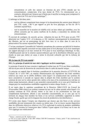 rémunération et celle des auteurs en fonction du prix (TTC) attendu par les
         consommateurs, compte-tenu d’un taux donné de TVA. Ce raisonnement est, a
         contrario, démontré par Amazon qui n’hésite pas à sacrifier sa marge pour compenser le
         taux élevé de TVA sur le livre numérique35.
L’arbitrage se fait donc ainsi :
     -   soit les éditeurs compriment leurs marges et la rémunération des auteurs pour obtenir le
         prix TTC voulu (-40 % par rapport au prix du livre physique, au lieu de -20 %
         constatés aujourd’hui),
     -   soit la neutralité de la taxation est rétablie avec un taux réduit qui contribue, avec les
         efforts consentis par les autres maillons de la chaîne, à rencontrer les attentes des
         consommateurs.
Il convient de souligner, de surcroît, qu’une réduction du taux de TVA pour un prix TTC
déterminé (en l’espèce 12 € ; cf ci-dessous, p. 24) améliore mécaniquement la rémunération
des libraires, qui est un pourcentage du prix hors taxe, et va donc dans le sens de la
préservation d’un secteur aujourd’hui fragilisé.
C’est par conséquent l’ensemble de l’industrie européenne des contenus qui pâtit de la situation
contestable dans laquelle coexistent un taux réduit pour le livre physique ou le livre numérique
sur support physique et un taux normal de TVA pour le livre numérique téléchargé. In fine,
l’affaiblissement tant de la création (auteurs/éditeurs) que de la distribution (libraires) qui en
résulte ne peut que mettre en cause à terme la diversité culturelle qui fait la richesse de
l’Europe.
III. Le taux de TVA est crucial :
III.1. Le principe d’unicité de taux doit s’appliquer au livre numérique.
Le principe d’unicité de taux consiste à appliquer le même taux de TVA aux biens semblables,
afin de ne pas créer de distorsion de concurrence dans le cadre du marché unique.
Ce principe est rappelé dans le huitième considérant de la première directive 67/227/CEE du
Conseil, du 11 avril 1967, en matière d'harmonisation des législations des Etats membres
relatives aux taxes sur le chiffre d'affaires selon lequel « le remplacement des systèmes de
taxes cumulatives à cascade en vigueur dans la plupart des Etats membres par le système
commun de taxe sur la valeur ajoutée doit, même si les taux et les exonérations ne sont pas en
même temps harmonisés, aboutir à une neutralité concurrentielle, en ce sens qu'à l'intérieur de
chaque pays les marchandises semblables supportent la même charge fiscale, (…) »
Il est repris dans le septième considérant de la Directive 2006/112/CE du Conseil du
28 novembre 2006 relative au système commun de taxe sur la valeur ajoutée selon lequel « Le
système commun de TVA devrait, même si les taux et les exonérations ne sont pas
complètement harmonisés, aboutir à une neutralité concurrentielle, en ce sens que sur le
territoire de chaque Etat membre les biens et les services semblables supportent la même
charge fiscale, quelle que soit la longueur du circuit de production et de distribution ».
S’il existe ainsi depuis l’origine une disposition qui énonce que des biens et des services
semblables doivent notamment être soumis au même taux, il ne se trouve aucune disposition
dans les différentes directives relatives à la TVA explicitant la notion de produits semblables
ainsi que l’a reconnu la Commission dans l’affaire l’ayant opposé à la France sur le taux de
TVA appliqué aux médicaments36.


35
   Source : entretien avec M. Andrew Cecil.
36  Voir en ce sens l’arrêt du 3 mai 2001 Affaire C481/98 Commission / France, point 17 des conclusions de
l’avocat général Jean Mischo.
                                                                                                       25
 