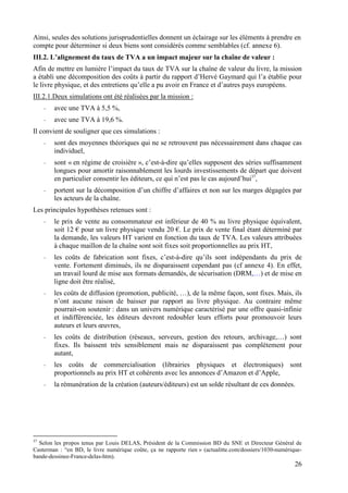 Ainsi, seules des solutions jurisprudentielles donnent un éclairage sur les éléments à prendre en
compte pour déterminer si deux biens sont considérés comme semblables (cf. annexe 6).
III.2. L’alignement du taux de TVA a un impact majeur sur la chaîne de valeur :
Afin de mettre en lumière l’impact du taux de TVA sur la chaîne de valeur du livre, la mission
a établi une décomposition des coûts à partir du rapport d’Hervé Gaymard qui l’a établie pour
le livre physique, et des entretiens qu’elle a pu avoir en France et d’autres pays européens.
III.2.1.Deux simulations ont été réalisées par la mission :
     -   avec une TVA à 5,5 %,
     -   avec une TVA à 19,6 %.
Il convient de souligner que ces simulations :
     -   sont des moyennes théoriques qui ne se retrouvent pas nécessairement dans chaque cas
         individuel,
     -   sont « en régime de croisière », c’est-à-dire qu’elles supposent des séries suffisamment
         longues pour amortir raisonnablement les lourds investissements de départ que doivent
         en particulier consentir les éditeurs, ce qui n’est pas le cas aujourd’hui37,
     -   portent sur la décomposition d’un chiffre d’affaires et non sur les marges dégagées par
         les acteurs de la chaîne.
Les principales hypothèses retenues sont :
     -   le prix de vente au consommateur est inférieur de 40 % au livre physique équivalent,
         soit 12 € pour un livre physique vendu 20 €. Le prix de vente final étant déterminé par
         la demande, les valeurs HT varient en fonction du taux de TVA. Les valeurs attribuées
         à chaque maillon de la chaîne sont soit fixes soit proportionnelles au prix HT,
     -   les coûts de fabrication sont fixes, c’est-à-dire qu’ils sont indépendants du prix de
         vente. Fortement diminués, ils ne disparaissent cependant pas (cf annexe 4). En effet,
         un travail lourd de mise aux formats demandés, de sécurisation (DRM,…) et de mise en
         ligne doit être réalisé,
     -   les coûts de diffusion (promotion, publicité, …), de la même façon, sont fixes. Mais, ils
         n’ont aucune raison de baisser par rapport au livre physique. Au contraire même
         pourrait-on soutenir : dans un univers numérique caractérisé par une offre quasi-infinie
         et indifférenciée, les éditeurs devront redoubler leurs efforts pour promouvoir leurs
         auteurs et leurs œuvres,
     -   les coûts de distribution (réseaux, serveurs, gestion des retours, archivage,…) sont
         fixes. Ils baissent très sensiblement mais ne disparaissent pas complètement pour
         autant,
     -   les coûts de commercialisation (librairies physiques et électroniques) sont
         proportionnels au prix HT et cohérents avec les annonces d’Amazon et d’Apple,
     -   la rémunération de la création (auteurs/éditeurs) est un solde résultant de ces données.




37
  Selon les propos tenus par Louis DELAS, Président de la Commission BD du SNE et Directeur Général de
Casterman : “en BD, le livre numérique coûte, ça ne rapporte rien » (actualitte.com/dossiers/1030-numérique-
bande-dessinee-France-delas-htm).
                                                                                                         26
 