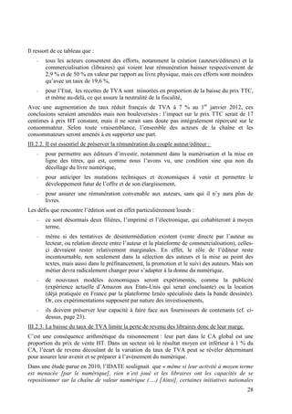 Il ressort de ce tableau que :
    -   tous les acteurs consentent des efforts, notamment la création (auteurs/éditeurs) et la
        commercialisation (libraires) qui voient leur rémunération baisser respectivement de
        2,9 % et de 50 % en valeur par rapport au livre physique, mais ces efforts sont moindres
        qu’avec un taux de 19,6 %,
    -   pour l’Etat, les recettes de TVA sont minorées en proportion de la baisse du prix TTC,
        et même au-delà, ce qui assure la neutralité de la fiscalité,
Avec une augmentation du taux réduit français de TVA à 7 % au 1er janvier 2012, ces
conclusions seraient amendées mais non bouleversées : l’impact sur le prix TTC serait de 17
centimes à prix HT constant, mais il ne serait sans doute pas intégralement répercuté sur le
consommateur. Selon toute vraisemblance, l’ensemble des acteurs de la chaîne et les
consommateurs seront amenés à en supporter une part.
III.2.2. Il est essentiel de préserver la rémunération du couple auteur/éditeur :
    -   pour permettre aux éditeurs d’investir, notamment dans la numérisation et la mise en
        ligne des titres, qui est, comme nous l’avons vu, une condition sine qua non du
        décollage du livre numérique,
    -   pour anticiper les mutations techniques et économiques à venir et permettre le
        développement futur de l’offre et de son élargissement,
    -   pour assurer une rémunération convenable aux auteurs, sans qui il n’y aura plus de
        livres.
Les défis que rencontre l’édition sont en effet particulièrement lourds :
    -   ce sont désormais deux filières, l’imprimé et l’électronique, qui cohabiteront à moyen
        terme,
    -   même si des tentatives de désintermédiation existent (vente directe par l’auteur au
        lecteur, ou relation directe entre l’auteur et la plateforme de commercialisation), celles-
        ci devraient rester relativement marginales. En effet, le rôle de l’éditeur reste
        incontournable, non seulement dans la sélection des auteurs et la mise au point des
        textes, mais aussi dans le préfinancement, la promotion et le suivi des auteurs. Mais son
        métier devra radicalement changer pour s’adapter à la donne du numérique,
    -   de nouveaux modèles économiques seront expérimentés, comme la publicité
        (expérience actuelle d’Amazon aux Etats-Unis qui serait concluante) ou la location
        (déjà pratiquée en France par la plateforme Iznéo spécialisée dans la bande dessinée).
        Or, ces expérimentations supposent par nature des investissements,
    -   ils doivent préserver leur capacité à faire face aux fournisseurs de contenants (cf. ci-
        dessus, page 23).
III.2.3. La baisse du taux de TVA limite la perte de revenu des libraires donc de leur marge.
C’est une conséquence arithmétique du raisonnement : leur part dans le CA global est une
proportion du prix de vente HT. Dans un secteur où le résultat moyen est inférieur à 1 % du
CA, l’écart de revenu découlant de la variation du taux de TVA peut se révéler déterminant
pour assurer leur avenir et se préparer à l’avènement du numérique.
Dans une étude parue en 2010, l’IDATE soulignait que « même si leur activité à moyen terme
est menacée [par le numérique], rien n’est joué et les libraires ont les capacités de se
repositionner sur la chaîne de valeur numérique (….) [Ainsi], certaines initiatives nationales
                                                                                                28
 