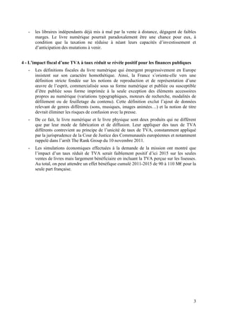 -   les libraires indépendants déjà mis à mal par la vente à distance, dégagent de faibles
       marges. Le livre numérique pourrait paradoxalement être une chance pour eux, à
       condition que la taxation ne réduise à néant leurs capacités d’investissement et
       d’anticipation des mutations à venir.


4 - L’impact fiscal d’une TVA à taux réduit se révèle positif pour les finances publiques
   -   Les définitions fiscales du livre numérique qui émergent progressivement en Europe
       insistent sur son caractère homothétique. Ainsi, la France s’oriente-elle vers une
       définition stricte fondée sur les notions de reproduction et de représentation d’une
       œuvre de l’esprit, commercialisée sous sa forme numérique et publiée ou susceptible
       d’être publiée sous forme imprimée à la seule exception des éléments accessoires
       propres au numérique (variations typographiques, moteurs de recherche, modalités de
       défilement ou de feuilletage du contenu). Cette définition exclut l’ajout de données
       relevant de genres différents (sons, musiques, images animées…) et la notion de titre
       devrait éliminer les risques de confusion avec la presse.
   -   De ce fait, le livre numérique et le livre physique sont deux produits qui ne diffèrent
       que par leur mode de fabrication et de diffusion. Leur appliquer des taux de TVA
       différents contrevient au principe de l’unicité de taux de TVA, constamment appliqué
       par la jurisprudence de la Cour de Justice des Communautés européennes et notamment
       rappelé dans l’arrêt The Rank Group du 10 novembre 2011.
   -   Les simulations économiques effectuées à la demande de la mission ont montré que
       l’impact d’un taux réduit de TVA serait faiblement positif d’ici 2015 sur les seules
       ventes de livres mais largement bénéficiaire en incluant la TVA perçue sur les liseuses.
       Au total, on peut attendre un effet bénéfique cumulé 2011-2015 de 90 à 110 M€ pour la
       seule part française.




                                                                                             3
 