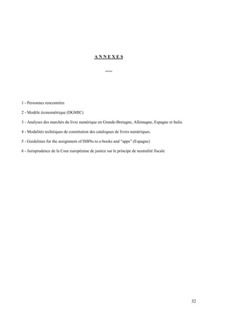 ANNEXES


                                                   ----




1 - Personnes rencontrées

2 - Modèle économétrique (DGMIC)

3 - Analyses des marchés du livre numérique en Grande-Bretagne, Allemagne, Espagne et Italie.

4 - Modalités techniques de constitution des catalogues de livres numériques.

5 - Guidelines for the assignment of ISBNs to e-books and “apps” (Espagne)

6 - Jurisprudence de la Cour européenne de justice sur le principe de neutralité fiscale




                                                                                                32
 