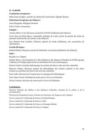 II - EUROPE
Commission européenne :
Maria Elena Scoppio, membre du cabinet du Commissaire Algirdas Šemeta.
Fédération Européenne des Editeurs :
Anne Bergmann, Déléguée Générale
Enrico Turrin, Economiste
Espagne :
Antonio Maria Avila, Directeur exécutif de la FGEE (Fédération des Editeurs)
Javier Diaz de Olarte Barea, responsable juridique du Cedro (centre de gestion des droits de
propriété intellectuelle des auteurs et des éditeurs)
Jose Manuel Anta Carabias, Directeur général de Fande (Fédération, des associations de
distributeurs)
Grande-Bretagne :
Richard Mollet, Directeur exécutif de Publishers Association (Fédération des Editeurs)
Italie :
Ricardo Levi, Député
Stefano Mauri, Vice-Président de l’AIE (Fédération des éditeurs), Président de GEMS (groupe
d’édition) et d’Edigita (plate-forme de distribution de livres électroniques)
Patrizio Fondi, Conseiller diplomatique du ministre des biens et des activités culturelles
Maurizio Fallace, Directeur général des bibliothèques des instituts culturels et des droits
d’auteur au ministère des biens et des activités culturelles
Rosa Caffo, Directrice de l’institut pour le catalogue des bibliothèques
Gian Arturo Ferrari, Président du centre pour le livre et la littérature
Flavia Cristiano, directrice du centre pour le livre et la littérature


Contributions :
Direction Générale des Médias et des Industries Culturelles, ministère de la culture et de la
communication
Direction de la législation fiscale, ministère de l’économie, des finances et de l’industrie
Service culturel de l’Ambassade de France en Grande-Bretagne
Service culturel de l’Ambassade de France en Italie
Service culturel de l’Ambassade de France en Allemagne fédérale
Service culturel de l’Ambassade de France en Espagne




                                                                                               36
 