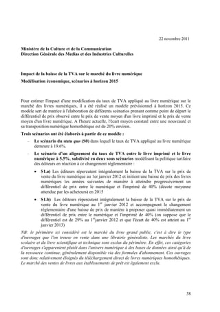 22 novembre 2011

Ministère de la Culture et de la Communication
Direction Générale des Medias et des Industries Culturelles



Impact de la baisse de la TVA sur le marché du livre numérique
Modélisation économique, scénarios à horizon 2015



Pour estimer l'impact d'une modification du taux de TVA appliqué au livre numérique sur le
marché des livres numériques, il a été réalisé un modèle prévisionnel à horizon 2015. Ce
modèle sert de matrice à l'élaboration de différents scénarios prenant comme point de départ le
différentiel de prix observé entre le prix de vente moyen d'un livre imprimé et le prix de vente
moyen d'un livre numérique. A l'heure actuelle, l'écart moyen constaté entre une nouveauté et
sa transposition numérique homothétique est de 20% environ.
Trois scénarios ont été élaborés à partir de ce modèle :
   -   Le scénario du statu quo (S0) dans lequel le taux de TVA appliqué au livre numérique
       demeure à 19.6%.
   -   Le scénario d’un alignement du taux de TVA entre le livre imprimé et le livre
       numérique à 5.5%, subdivisé en deux sous scénarios modélisant la politique tarifaire
       des éditeurs en réaction à ce changement réglementaire :
       •   S1.a) Les éditeurs répercutent intégralement la baisse de la TVA sur le prix de
           vente du livre numérique au 1er janvier 2012 et initient une baisse de prix des livres
           numériques les années suivantes de manière à atteindre progressivement un
           différentiel de prix entre le numérique et l'imprimé de 40% (décote moyenne
           attendue par les acheteurs) en 2015
       •   S1.b) Les éditeurs répercutent intégralement la baisse de la TVA sur le prix de
           vente du livre numérique au 1er janvier 2012 et accompagnent le changement
           réglementaire d'une baisse de prix de manière à proposer quasi immédiatement un
           différentiel de prix entre le numérique et l'imprimé de 40% (on suppose que le
           différentiel est de 29% au 1erjanvier 2012 et que l'écart de 40% est atteint au 1er
           janvier 2013)
NB: le périmètre ici considéré est le marché du livre grand public, c'est à dire le type
d'ouvrages que l'on trouve en vente dans une librairie généraliste. Les marchés du livre
scolaire et du livre scientifique et technique sont exclus du périmètre. En effet, ces catégories
d'ouvrages s'apparentent plutôt dans l'univers numérique à des bases de données ainsi qu'à de
la ressource continue, généralement disponible via des formules d'abonnement. Ces ouvrages
sont donc relativement éloignés du téléchargement direct de livres numériques homothétiques.
Le marché des ventes de livres aux établissements de prêt est également exclu.




                                                                                              38
 