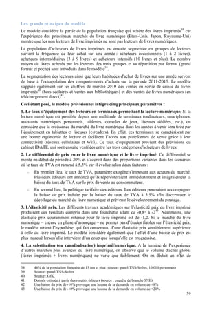Les grands principes du modèle
Le modèle considère la partie de la population française qui achète des livres imprimés38 car
l'expérience des principaux marchés du livre numérique (Etats-Unis, Japon, Royaume-Uni)
montre que les non lecteurs de livre imprimés ne sont pas lecteurs de livres numériques.
La population d'acheteurs de livres imprimés est ensuite segmentée en groupes de lecteurs
suivant la fréquence de leur achat sur une année : acheteurs occasionnels (1 à 2 livres),
acheteurs intermédiaires (3 à 9 livres) et acheteurs intensifs (10 livres et plus). Le nombre
moyen de livres achetés par les lecteurs des trois groupes et sa répartition par format (grand
format et poche) sont introduits dans le modèle39.
La segmentation des lecteurs ainsi que leurs habitudes d'achat de livres sur une année servent
de base à l'extrapolation des comportements d'achats sur la période 2011-2015. Le modèle
s'appuie également sur les chiffres de marché 2010 des ventes en sortie de caisse de livres
imprimés40 (hors scolaires et ventes aux bibliothèques) et des ventes de livres numériques (en
téléchargement direct)41.
Ceci étant posé, le modèle prévisionnel intègre cinq principaux paramètres :
1. Le taux d’équipement des lecteurs en terminaux permettant la lecture numérique. Si la
lecture numérique est possible depuis une multitude de terminaux (ordinateurs, smartphones,
assistants numériques personnels, tablettes, consoles de jeux, liseuses dédiées, etc.), on
considère que la croissance du marché du livre numérique dans les années à venir sera tirée par
l’équipement en tablettes et liseuses (e-readers). En effet, ces terminaux se caractérisent par
une bonne ergonomie de lecture et facilitent l’accès aux plateformes de vente grâce à leur
connectivité (réseaux cellulaires et Wifi). Ce taux d'équipement provient des prévisions du
cabinet IDATE, qui sont ensuite ventilées entre les trois catégories d'acheteurs de livres.
2. Le différentiel de prix entre le livre numérique et le livre imprimé. Ce différentiel se
monte en début de période à 20% et s’accroît dans des proportions variables dans les scénarios
où le taux de TVA est ramené à 5,5% car il évolue selon deux facteurs :
     -   En premier lieu, le taux de TVA, paramètre exogène s'imposant aux acteurs du marché.
         Plusieurs éditeurs ont annoncé qu'ils répercuteraient immédiatement et intégralement la
         baisse du taux de TVA sur le prix de vente au consommateur.
     -   En second lieu, la politique tarifaire des éditeurs. Les éditeurs pourraient accompagner
         la baisse de prix induite par la baisse du taux de TVA à 5,5% afin d'accentuer le
         décollage du marché du livre numérique et prévenir le développement du piratage.
3. L’élasticité prix. Les différents travaux académiques sur l’élasticité prix du livre imprimé
produisent des résultats compris dans une fourchette allant de -0,842 à -243. Néanmoins, une
élasticité prix couramment retenue pour le livre imprimé est de -1,2. Si le marché du livre
numérique – encore en phase d’amorçage – ne permet pas d’études fiables sur l’élasticité prix,
le modèle retient l’hypothèse, qui fait consensus, d’une élasticité prix sensiblement supérieure
à celle du livre imprimé. Le modèle considère également que l’effet d’une baisse de prix est
plus marqué lorsqu’elle intervient d’un coup que lorsqu’elle est progressive.
4. La substitution (ou cannibalisation) imprimé/numérique. A la lumière de l’expérience
d’autres marchés plus avancés du livre numérique, on observe que le volume d'achat global
(livres imprimés + livres numériques) ne varie que faiblement. On en déduit un effet de

38       48% de la population française de 15 ans et plus (source : panel TNS-Sofres, 10.000 personnes)
39       Source : panel TNS-Sofres
40       Source : GfK.
41       Donnée estimée à partir des recettes éditeurs (source : enquête de branche SNE)
42       Une baisse du prix de -10% provoque une hausse de la demande en volume de +8%
43       Une baisse du prix de -10% provoque une hausse de la demande en volume de +20%
                                                                                                          39
 