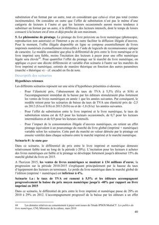 substitution d’un format par un autre, tout en considérant que celui-ci n'est pas total (ventes
incrémentales). On considère en outre que l’effet de substitution n’est pas le même d’une
catégorie de lecteurs à l’autre et que les lecteurs occasionnels auront moins tendance à
substituer un format par un autre, à la différence des lecteurs intensifs, dont le temps de loisirs
consacré à la lecture est d’ores et déjà proche de son maximum.
5. Le phénomène de piratage. Le piratage du livre préexiste au livre numérique (photocopie,
reproduction non autorisée) et l'Internet a pu en outre faciliter la diffusion illégale d’œuvres.
Pour le moment, l’offre illégale disponible en ligne se compose essentiellement de livres
imprimés numérisés éventuellement retravaillés à l’aide de logiciels de reconnaissance optique
de caractère. Le modèle considère que plus le différentiel de prix entre le livre numérique et le
livre imprimé sera faible, moins l'incitation des lecteurs à payer pour une offre numérique
légale sera élevée44. Pour quantifier l’effet du piratage sur le marché du livre numérique, on
applique ex-post une décote différenciée et variable d'un scénario à l'autre sur les marchés du
livre imprimé et numérique, estimés de manière théorique en fonction des autres paramètres
(marché « théorique ») – cf. encadré en fin de note.
Descriptifs des scénarios
Hypothèses retenues
Les différents scénarios reposent sur une série d’hypothèses présentées ci-dessous.
    -   Pour l’élasticité prix, l’abaissement du taux de TVA à 5,5% (S1a et S1b) et
        l'accompagnement immédiat de la baisse par les éditeurs stimuleraient plus fortement
        les ventes de livres numériques en année 1 que les années suivantes. Par conséquent, le
        modèle retient pour les scénarios de baisse du taux de TVA une élasticité prix de -2,5
        en 2012 (S1a et S1b) et 2013 (S1b) ou et de -1,8 (S1a) les années suivantes.
    -   Pour l’effet de substitution entre le livre imprimé et le livre numérique, le taux de
        substitution retenu est de 0,5 pour les lecteurs occasionnels, de 0,7 pour les lecteurs
        intermédiaires et de 0,9 pour les lecteurs intensifs.
    -   Pour l’impact de la consommation illégale d’œuvres numériques, on retient un effet
        piratage équivalent à un pourcentage du marché du livre global (imprimé + numérique)
        variable selon les scénarios. Cette part du marché en valeur détruite par le piratage est
        ensuite ventilée dans chaque scénario entre le marché imprimé et le marché numérique.
Scénario 0 : le statu quo
Dans ce scénario, le différentiel de prix entre le livre imprimé et numérique demeure
relativement faible tout au long de la période (-20%). L’incitation pour les lecteurs à acheter
des livres numériques est faible et le piratage se développe fortement jusqu'à détourner 15% du
marché global du livre en 2015.
A l'horizon 2015, les ventes de livres numériques se montent à 134 millions d’euros; la
progression sur la période 2010-2015 s'expliquant principalement par la hausse du taux
d’équipement des lecteurs en terminaux. Le poids du livre numérique dans le marché global de
l’édition (imprimé + numérique) est inférieur à 4%.
Scénario 1.a : le taux de TVA est ramené à 5,5% et les éditeurs accompagnent
progressivement la baisse du prix moyen numérique jusqu'à -40% par rapport au livre
imprimé en 2015
Dans ce scénario, le différentiel de prix entre le livre imprimé et numérique passe de 20% en
2010 à 29% en 2012. L'accompagnement progressif de la baisse par les éditeurs a un effet


44       Les données relatives au consentement à payer sont issues de l'étude IPSOS MediaCT Les publics du
livre numérique, CNL/Ministère de la culture, mars 2010
                                                                                                             40
 