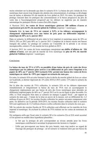 moins stimulant sur la demande que dans le scénario S1.b. La baisse des prix initiale du livre
numérique étant encore trop éloignée des attentes des consommateurs, le piratage se développe
tout de même et détourne 6% du marché du livre global en 2015. En outre, les pratiques de
piratage s'ancrent dans les pratiques des consommateurs et la baisse progressive du prix de
vente due à l'accompagnement progressif par les éditeurs ne supprime pas de manière
automatique les pratiques illicites à cause d'un effet cliquet.
A l'horizon 2015, les ventes de livres numériques génèrent 280 millions d’euros et
représentent près de 8% du marché global de l’édition (imprimé + numérique).
Scénario 1.b : le taux de TVA est ramené à 5,5% et les éditeurs accompagnent le
changement réglementaire avec une baisse de prix pour un différentiel imprimé /
numérique de 40% au 1er janvier 2013
Dans ce scénario, le différentiel de prix entre le livre imprimé et numérique passe de 20% en
2010 à 29% en 2012 puis 40% au 1er janvier 2013. L'ampleur de la baisse suscite une hausse
marquée des achats. Le piratage est contenu sur l’ensemble de la période à un niveau
incompressible, estimé à 3% du marché du livre global en 2015.
A horizon 2015, les ventes de livres numériques enregistrent un chiffre d’affaires de 326
millions d’euros, soit une part de marché du livre numérique de plus de 8% du marché
global de l’édition (imprimé + numérique).


Conclusions


La baisse du taux de TVA à 5,5% en parallèle d'une baisse du prix de vente des livres
numériques par les éditeurs pour arriver à un différentiel de prix entre l'imprimé et le
papier de 40% au 1er janvier 2013 (scénario S1b) permet une hausse des ventes de livres
numériques en valeur de +59% par rapport au scénario du statu quo.
En outre, le scénario S1b est celui limitant le plus le déclin du marché global du livre en valeur
sur la période, ce dernier régressant de -2% entre 2010 et 2015 contre -13% dans le scénario du
statu quo.
Sur le plan des recettes de TVA collectées, le scénario S1b où les éditeurs répercutent
immédiatement et intégralement la baisse du taux de TVA tout en accompagnant le
changement réglementaire par une baisse de prix des livres numériques pour atteindre un
différentiel imprimé/papier de 40% au 1er janvier 2013 est le cas de figure le plus favorable. En
effet, si l’Etat enregistre bien dans ce scénario un manque à gagner fiscal – par rapport au
scénario du statu quo – l’année de la mise en œuvre de la mesure, soit un différentiel de -1,2
millions d’euros en 2012, les recettes fiscales collectées les années suivantes compensent cette
perte. En définitive sur la période 2010-2015, les recettes fiscales collectées dans le scénario
S1b sont supérieures de 11,5 millions d'euros à celles collectées dans le scénario du statu quo.
NB: les calculs des recettes fiscales de TVA collectées sont effectués sur les marchés du livre
imprimé et numérique. Ils excluent la collecte de TVA réalisée sur les ventes de terminaux de
lecture.
On soulignera enfin que l'écart entre le scénario S0 et les scénarios S1a et S1b serait accentué
si l'on ajoutait au modèle deux hypothèses plausibles :
   -   le fait que la pratique de prix correspondant au niveau attendu pour les livres
       numériques contribuerait à accentuer la propension des lecteurs à s’équiper ;
   -   l'effet que provoquerait une baisse des prix brutale, mais trop tardive au regard de
       l'ancrage des pratiques de piratage : un tel scénario se traduirait alors par une baisse du

                                                                                               41
 