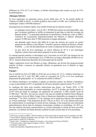différence de TVA (15 % en l’espèce, ce libraire électronique étant soumis au taux de TVA
luxembourgeois).
Allemagne fédérale :
Le livre numérique ne représente encore qu’une faible part, 0,2 %, du marché global de
l’édition (10 Md€ en 2010) : le chiffre d’affaires était évalué à 24 M€, soit 2 millions de livres
numériques vendus à 540 000 acheteurs53.
Sa progression est toutefois rapide, mais semble freinée par les facteurs suivants :
     -   un catalogue encore réduit : à la mi 2011, 80 000 titres étaient au total disponibles, sans
         que l’on puisse confirmer ce chiffre et notamment la part dans ce total des ouvrages du
         domaine public.54 La principale plateforme de distribution, Libreka.de, créée en 2006 à
         l’initiative de l’association interprofessionnelle des libraires et éditeurs allemands,
         propose 78 000 titres dont 27 000 seulement en langue allemande,
     -   une demande jugée encore trop faible de la part des lecteurs qui suscite un certain
         attentisme des éditeurs et des libraires. Toutefois, plusieurs chaînes de libraires, (Thalia,
         Weltbild, …), ont créé des plateformes de ventes et disposent de leurs propres liseuses,
     -   un prix élevé du livre numérique, au mieux inférieur de 20 % à son homologue
         imprimé, certains titres étant même proposés à un prix identique.
Ce marché pourrait toutefois se développer avec l’ouverture en avril 2011 par Amazon de son
magasin Kindle de livres électroniques avec 25 000 titres en langue allemande (40 000 à la mi-
2011). Amazon disposerait désormais de la principale part de marché.
Apple a également ouvert une librairie en ligne, iBookstore, qui devrait être progressivement
enrichie et Kobo a annoncé en septembre dernier un partenariat avec la librairie en ligne
Redcoon.de.
Espagne :
Sur un marché du livre (2,9 Md€ en 2010) qui est en baisse de 7,4 %, l’édition numérique ne
représente que 2,4 % (soit 70,5 M€), certes en croissance de 37,5%, et le livre numérique
proprement dit grand public 0,1 % seulement du chiffre d’affaires55.
Si l’édition numérique a eu tendance à stagner ces dernières années, les éditeurs s’attendent à
ce que sa part double en 2011 et quadruple en 201 pour atteindre respectivement 7% et 12%.56
Le catalogue des titres reste toutefois relativement peu fourni : sur l'année 2010, 11.748
nouveautés étaient disponibles en version numérique, soit 97 % de plus que l'année passée, et
25.927 titres du fonds de catalogue ont également été numérisés. L’offre actuelle serait de
27 000 titres.57 Mi-2011, des œuvres comme Cien anos de soledad de Gabriel Garcia Marquez
ou de nombreux livres de Mario Vargas Llosa n’étaient pas disponibles en espagnol en format
numérique.58 Fin 2010, seulement 5 % du catalogue de la moitié des éditeurs était disponible
en version numérique. Cette proportion devrait s’élever en 2012, 26 % des éditeurs prévoyant
de commercialiser en numérique la moitié de leur catalogue. Cette proportion sera notamment
particulièrement élevée dans les domaines économique, juridique et scientifique. En 2012, un
tiers des éditeurs devraient commercialiser en version numérique la moitié de leurs nouvelles
parutions. Les éditeurs de bande dessinée semblent les plus investis dans le livre numérique.

53
   GFK pour le compte du BDB. L’IDATE indique en 2010 comme taille du marché du livre numérique 24,3 M€.
54
   Source IDATE. Rudiger Wishenbart, dans son étude « The Global eBook Market » O’Reilly – Septembre 2011
avance plutôt le chiffre de 25 000 titres.
55
   Source citée : Confederacion Espanola de Gremios y Asociaciones de Libreros (CEGAL)
56 a
   2 Encuesta sobre el libro digital en Espana. CEGAL – Mars 2011
57
   El Mundo 7 juillet 2011
58
   Joana Costa-Knufinle, Digitalbookworld.com 7/9/11
                                                                                                      49
 