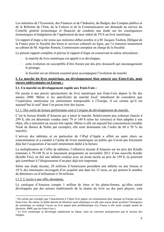 Les ministres de l’Economie, des Finances et de l’Industrie, du Budget, des Comptes publics et
de la Réforme de l’Etat, de la Culture et de la Communication ont demandé au service du
Contrôle général économique et financier de conduire une étude sur les conséquences
économiques et budgétaires de l’application du taux réduit de TVA au livre numérique.
Un rapport d’étape a été remis aux ministres début octobre et à M. Jacques Toubon, Délégué de
la France pour la fiscalité des biens et services culturels en ligne, qui l’a transmis notamment
au cabinet de M. Algirdas Šemeta, Commissaire européen en charge de la fiscalité.
Le présent rapport complète et précise le rapport d’étape en conservant la même articulation :
    -    le marché du livre numérique est appelé à se développer,
    -    cette évolution est susceptible d’être freinée par des prix dissuasifs qui encourageraient
         le piratage,
    -    la fiscalité est un élément essentiel pour accompagner l’évolution du marché
I. Le marché du livre numérique, un développement bien amorcé aux Etats-Unis, mais
encore embryonnaire en Europe :
I.1. Un marché en développement rapide aux Etats-Unis :
On assiste à une percée spectaculaire du livre numérique aux Etats-Unis depuis la fin des
années 2000. Même si les spécificités du marché local1 interdisent de considérer que
l’expérience américaine est entièrement transposable à l’Europe, il est certain qu’il est
aujourd’hui le seul2 dont l’on puisse tirer des leçons.
I.1.1. Des outils de lecture performants sont à l’origine du développement du marché.
C’est la liseuse Kindle d’Amazon qui a lancé le marché. Relativement peu coûteuse (lancée à
299 $, elle est désormais vendue entre 79 et 149 $ selon les versions) et bien adaptée à son
objet, elle a rencontré un succès très rapide. Même si elle est aujourd’hui concurrencée (modèle
Nook de Barnes & Noble par exemple), elle reste dominante (de l’ordre de 60 à 70 % du
marché).
L’arrivée des tablettes et en particulier de l’iPad d’Apple a offert un autre choix au
consommateur et a conduit à l’achat de livres numériques un public qui n’avait pas forcement
déjà fait l’acquisition d’un outil entièrement dédié à la lecture.
La multiplication de l’offre de tablettes, l’offensive récente d’Amazon sur les prix des Kindle
(ramenés à 79-149 $) et le lancement programmé en novembre 2011 d’une nouvelle Kindle
(Kindle Fire), en fait une tablette couleur avec un écran tactile au prix de 199 $, ne pourront
que contribuer à l’élargissement d’un parc déjà très important.
Selon une étude récente, 28 millions d’Américains possèdent une tablette ou une liseuse et
18 % des internautes envisagent d’en acquérir une dans les 12 mois, ce qui portera le nombre
de détenteurs ou d’utilisateurs à 54 millions.
I.1.2. L’accès à une offre abondante.
Le catalogue d’Amazon compte 1 million de titres et les plates-formes, qu’elles soient
développées par des acteurs traditionnels de la chaine du livre ou des pure players, sont

1 On estime par exemple que l’attachement à l’objet livre papier est certainement plus marqué en Europe qu’aux
Etats-Unis. De même, la faible densité de librairies outre-atlantique a-t-elle sans aucun doute accéléré l’émergence
du numérique en rendant l’accès au livre papier plus problématique (La France à elle seule compte autant de
librairies, 4000, que les Etats-Unis.).
2
  Le livre numérique se développe rapidement au Japon, mais ne concerne pratiquement que le secteur des
mangas.
                                                                                                                  5
 