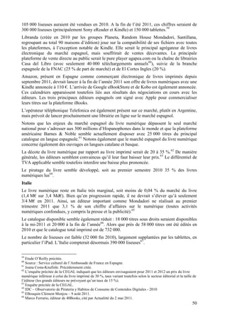 105 000 liseuses auraient été vendues en 2010. A la fin de l’été 2011, ces chiffres seraient de
300 000 liseuses (principalement Sony eReader et Kindle) et 150 000 tablettes.59
Libranda (créée en 2010 par les groupes Planeta, Random House Mondadori, Santillana,
regroupant au total 90 maisons d’édition) joue sur la compatibilité de ses fichiers avec toutes
les plateformes, à l’exception notable de Kindle. Elle serait le principal agrégateur de livres
électronique du marché espagnol, mais souffrirait de ventes décevantes. La principale
plateforme de vente directe au public serait le pure player agapea.com ou la chaîne de librairies
Casa del Libro (avec seulement 40 000 téléchargements annuels60), suivie de la branche
espagnole de la FNAC (25 % de part de marché) et de El Cortes Ingles (20 %).
Amazon, présent en Espagne comme commerçant électronique de livres imprimés depuis
septembre 2011, devrait lancer à la fin de l’année 2011 son offre de livres numériques avec une
Kindle annoncée à 110 €. L’arrivée de Google eBookStore et de Kobo est également annoncée.
Ces calendriers apparaissent toutefois liés aux résultats des négociations en cours avec les
éditeurs. Les trois principaux éditeurs espagnols ont signé avec Apple pour commercialiser
leurs titres sur la plateforme iBooks.
L’opérateur téléphonique Telefonica est également présent sur ce marché, plutôt en Argentine,
mais prévoit de lancer prochainement une librairie en ligne sur le marché espagnol.
Notons que les enjeux du marché espagnol du livre numérique dépassent le seul marché
national pour s’adresser aux 500 millions d’Hispanophones dans le monde et que la plateforme
américaine Barnes & Noble semble actuellement disposer avec 25 000 titres du principal
catalogue en langue espagnole.61 Notons également que le marché espagnol du livre numérique
concerne également des ouvrages en langues catalane et basque.
La décote du livre numérique par rapport au livre imprimé serait de 20 à 35 %.62 De manière
générale, les éditeurs semblent convaincus qu’il leur faut baisser leur prix.63 Le différentiel de
TVA applicable semble toutefois interdire une baisse plus prononcée.
Le piratage du livre semble développé, soit au premier semestre 2010 35 % des livres
numériques lus64.
Italie
Le livre numérique reste en Italie très marginal, soit moins de 0,04 % du marché du livre
(1,4 M€ sur 3,4 Md€). Bien qu’en progression rapide, il ne devrait s’élever qu’à seulement
3/4 M€ en 2011. Ainsi, un éditeur important comme Mondadori ne réalisait au premier
trimestre 2011 que 3,1 % de son chiffre d’affaires sur le numérique (toutes activités
numériques confondues, y compris la presse et la publicité).65
Le catalogue disponible semble également réduit : 18 000 titres sous droits seraient disponibles
à la mi-2011 et 20 000 à la fin de l’année66. Alors que près de 58 000 titres ont été édités en
2010 et que le catalogue total imprimé est de 732 000.
Le nombre de liseuses est faible (32 000 fin 2010), largement supplantées par les tablettes, en
particulier l’iPad. L’Italie compterait désormais 390 000 liseuses67.


59
   Etude O’Reilly précitée.
60
   Source : Service culturel de l’Ambassade de France en Espagne.
61
   Joana Costa-Knufinle. Précédemment citée.
62
   L’enquête précitée de la CEGAL indiquait que les éditeurs envisageaient pour 2011 et 2012 un prix du livre
numérique inférieur à celui du livre imprimé de 30 %, taux variant toutefois selon le secteur éditorial et la taille de
l’éditeur (les grands éditeurs ne prévoyant qu’un taux de 15 %).
63
   Enquête précitée de la CEGAL.
64
   IDC – Observatorio de Pirateria y Habitos de Consumo de Contendos Digitales - 2010
65
   EBouquin Clément Monjou – 9 août 2011.
66
   Marco Ferrario, éditeur de 40Books, cité par Actualitté du 2 mai 2011.
                                                                                                                    50
 