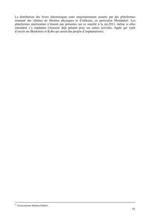 La distribution des livres électroniques reste majoritairement assurée par des plateformes
émanant des chaînes de libraires physiques et d’éditeurs, en particulier Mondadori. Les
plateformes américaines n’étaient pas présentes sur ce marché à la mi-2011, même si elles
entendent s’y implanter (Amazon déjà présent pour ses autres activités, Apple qui vient
d’ouvrir un iBookstore et Kobo qui aurait des projets d’implantations).




67
     Associazione Italiana Editori.
                                                                                       51
 