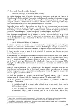 1°) Deux cas de figure doivent être distingués :
     -   un fichier numérique est disponible (titres récents).
La chaîne éditoriale étant désormais généralement totalement numérisée (de l’auteur à
l’imprimeur), le fichier destiné à l’impression est également de manière croissante directement
utilisé pour la constitution des différents formats du livre électronique (dans la pratique, PDF
ou Epub, format qui offre notamment l’adaptation automatique de la mise en page en fonction
de la taille de l’écran de lecture et de celle choisie pour les caractères).
Les coûts propres au livre électronique sont donc liés aux opérations de conversion aux
différents formats de lecture électronique : ces coûts sont fixes, et pour un livre numérique
homothétique, compris entre 10 et 100 € par titre et format. Une relecture peut également être
jugée utile, notamment pour s’assurer de la qualité de la mise en page électronique.
Pour des titres plus anciens (de plus de deux ans en général), le format du fichier ne permettra
de ne récupérer que le texte brut, c’est-à-dire sans enrichissement (gras, italique). Le texte
devra alors être mis en page et structuré en chapitres avant conversion aux formats de livre
électronique.
     -   Aucun fichier numérique n’est disponible.
Il est alors nécessaire de procéder à une numérisation d’un exemplaire papier (scan en langue
anglaise), qui sera suivie d’une relecture humaine du texte pour corriger les erreurs des
logiciels de reconnaissance optique de caractères, en dépit des progrès constants de ces outils.
Il faudra ensuite mettre en page le texte récupéré, le structurer en chapitres et créer
éventuellement des renvois.
Cette opération sera donc plus coûteuse (frais de reconnaissance optique : entre 0.5 et 0.7 € la
page, auxquels s’ajoutent les frais de recomposition et d’enrichissement typographique, entre
0,8 et 1 € le mille de signes, les frais de relecture et de corrections (15 000 signes / heure, 17 €
net à l’heure), ainsi que l’intégration des métadonnées (couverture, titre, auteur, ISBN,
biographie et bibliographie de l’auteur) et les coûts de conversion aux formats du livre
électronique.
Ces frais peuvent également varier en fonction des fonctionnalités attendues : recherche en
texte intégral, navigation de lien en lien. Ainsi, certains fichiers proposés sont de simples
fichiers images, sans outils documentaires associés, ce qui permet de supprimer les coûts de
mise en page et de relecture du texte.68
Au total, pour un roman de 256 pages, Hervé Bienvault69 estimait le coût à 1 200 €. Pour un
guide pratique de 320 pages et de 400 illustrations, le coût s’élève à près de 3 000 €.
2°) A ces opérations, s’ajoutent avant la remise par l’éditeur à la plate-forme de diffusion
(exemple : Eden Livres) :
     -   le coût administratif de la renégociation préalable avec les auteurs des droits pour la
         diffusion électronique ;
     -   la mise en œuvre des dispositifs de protection contre le piratage (Digital Rights
         Management). Adobe, dont le système ADRM est le plus utilisé, perçoit une



68
   Des versions intermédiaires existent, notamment le PDF avec un texte caché issu de la reconnaissance optique
automatique, non nécessairement corrigé mais offrant des fonctionnalités de recherche documentaire.
69
   Ces données sont issues de l’étude d’Hervé Bienvault (Aldus Conseils) réalisée pour le MOTif (Observatoire
pour le livre et l’écrit en Ile-deFrance) — avril 2010.
                                                                                                              53
 