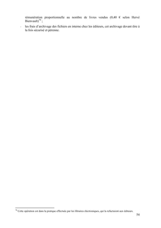 rémunération proportionnelle au nombre de livres vendus (0,40 € selon Hervé
            Bienvault)70 ;
       -    les frais d’archivage des fichiers en interne chez les éditeurs, cet archivage devant être à
            la fois sécurisé et pérenne.




70
     Cette opération est dans la pratique effectuée par les libraires électroniques, qui la refacturent aux éditeurs.
                                                                                                                        54
 