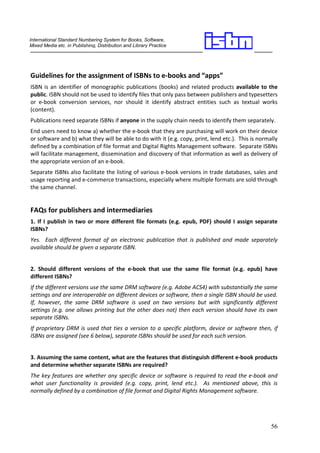 International Standard Numbering System for Books, Software,
Mixed Media etc. in Publishing, Distribution and Library Practice
________________________________________________                                             _____



Guidelines for the assignment of ISBNs to e-books and “apps”
ISBN is an identifier of monographic publications (books) and related products available to the
public. ISBN should not be used to identify files that only pass between publishers and typesetters
or e-book conversion services, nor should it identify abstract entities such as textual works
(content).
Publications need separate ISBNs if anyone in the supply chain needs to identify them separately.
End users need to know a) whether the e-book that they are purchasing will work on their device
or software and b) what they will be able to do with it (e.g. copy, print, lend etc.). This is normally
defined by a combination of file format and Digital Rights Management software. Separate ISBNs
will facilitate management, dissemination and discovery of that information as well as delivery of
the appropriate version of an e-book.
Separate ISBNs also facilitate the listing of various e-book versions in trade databases, sales and
usage reporting and e-commerce transactions, especially where multiple formats are sold through
the same channel.


FAQs for publishers and intermediaries
1. If I publish in two or more different file formats (e.g. epub, PDF) should I assign separate
ISBNs?
Yes. Each different format of an electronic publication that is published and made separately
available should be given a separate ISBN.


2. Should different versions of the e-book that use the same file format (e.g. epub) have
different ISBNs?
If the different versions use the same DRM software (e.g. Adobe ACS4) with substantially the same
settings and are interoperable on different devices or software, then a single ISBN should be used.
If, however, the same DRM software is used on two versions but with significantly different
settings (e.g. one allows printing but the other does not) then each version should have its own
separate ISBNs.
If proprietary DRM is used that ties a version to a specific platform, device or software then, if
ISBNs are assigned (see 6 below), separate ISBNs should be used for each such version.


3. Assuming the same content, what are the features that distinguish different e-book products
and determine whether separate ISBNs are required?
The key features are whether any specific device or software is required to read the e-book and
what user functionality is provided (e.g. copy, print, lend etc.). As mentioned above, this is
normally defined by a combination of file format and Digital Rights Management software.




                                                                                                    56
 